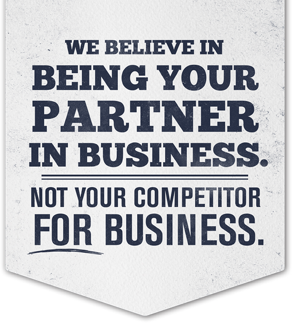 We believe in being your partner in business. Not your competitor for business.